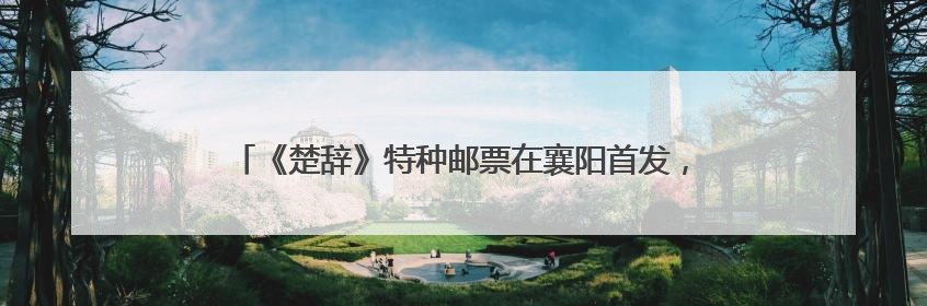 《楚辞》特种邮票在襄阳首发，“我为襄阳代言”征集大赛启动