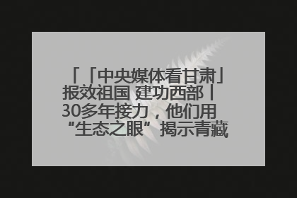 「中央媒体看甘肃」报效祖国 建功西部丨30多年接力，他们用“生态之眼”揭示青藏高原的秘密