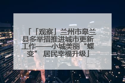 「观察」兰州市皋兰县多举措推进城市更新工作——小城美丽“蝶变” 居民幸福升级
