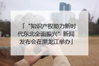 “知识产权助力新时代东北全面振兴”新闻发布会在黑龙江举办