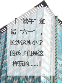 “端午”邂逅“六一”，长沙这所小学的孩子们是这样玩的……