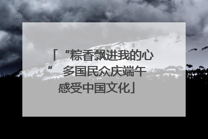 “粽香飘进我的心” 多国民众庆端午感受中国文化