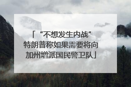 “不想发生内战” 特朗普称如果需要将向加州增派国民警卫队