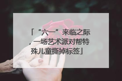 “六一”来临之际，一场艺术派对帮特殊儿童撕掉标签
