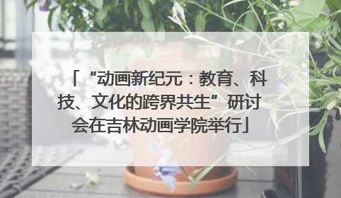 “动画新纪元：教育、科技、文化的跨界共生”研讨会在吉林动画学院举行
