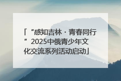 “感知吉林・青春同行”2025中俄青少年文化交流系列活动启动