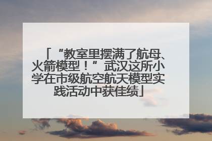 “教室里摆满了航母、火箭模型！”武汉这所小学在市级航空航天模型实践活动中获佳绩