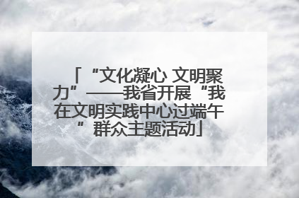 “文化凝心 文明聚力”——我省开展“我在文明实践中心过端午”群众主题活动