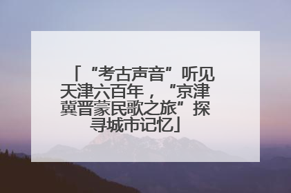 “考古声音”听见天津六百年，“京津冀晋蒙民歌之旅”探寻城市记忆