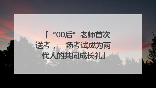 “00后”老师首次送考，一场考试成为两代人的共同成长礼