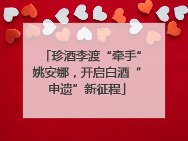 珍酒李渡“牵手”姚安娜，开启白酒“申遗”新征程