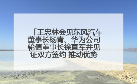 王忠林会见东风汽车董事长杨青、华为公司轮值董事长徐直军并见证双方签约 推动优势互补 实现共赢发展