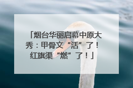 烟台华丽启幕中原大秀：甲骨文“活”了！红旗渠“燃”了！