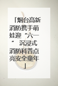 烟台高新消防携手萌娃迎“六一” 沉浸式消防科普点亮安全童年