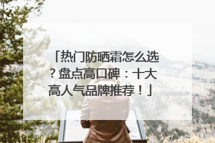 热门防晒霜怎么选？盘点高口碑：十大高人气品牌推荐！