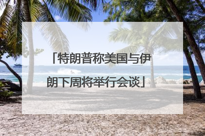 特朗普称美国与伊朗下周将举行会谈