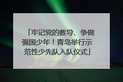 牢记党的教导、争做强国少年！青岛举行示范性少先队入队仪式