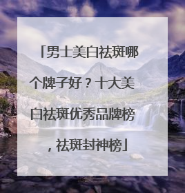 男士美白祛斑哪个牌子好？十大美白祛斑优秀品牌榜，祛斑封神榜