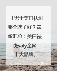 男士美白祛斑哪个牌子好？最新汇总：美白祛斑saly全网十大品牌