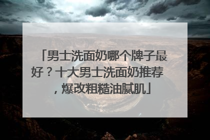 男士洗面奶哪个牌子最好？十大男士洗面奶推荐，爆改粗糙油腻肌