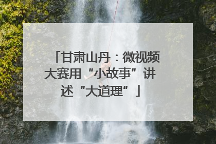 甘肃山丹：微视频大赛用“小故事”讲述“大道理”