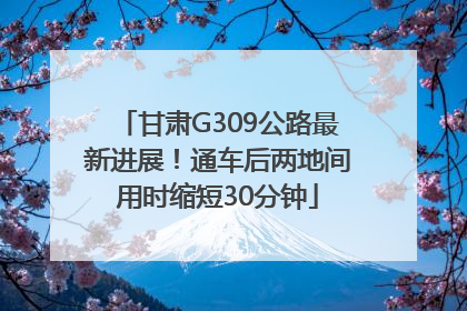 甘肃G309公路最新进展！通车后两地间用时缩短30分钟