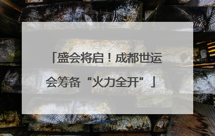 盛会将启！成都世运会筹备“火力全开”