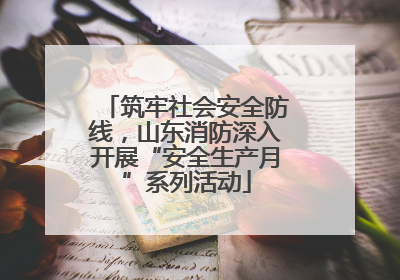 筑牢社会安全防线，山东消防深入开展“安全生产月”系列活动
