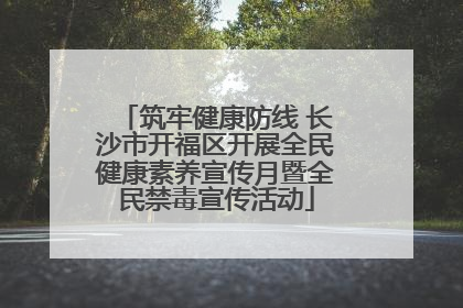 筑牢健康防线 长沙市开福区开展全民健康素养宣传月暨全民禁毒宣传活动