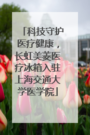 科技守护医疗健康，长虹美菱医疗冰箱入驻上海交通大学医学院