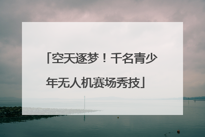 空天逐梦！千名青少年无人机赛场秀技