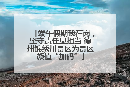 端午假期我在岗，坚守责任显担当 德州锦绣川景区为景区颜值“加码”