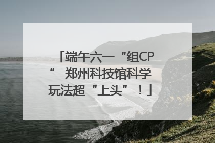端午六一“组CP” 郑州科技馆科学玩法超“上头”！