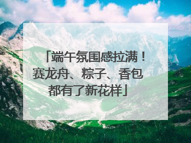 端午氛围感拉满！赛龙舟、粽子、香包都有了新花样