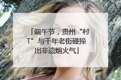 端午节，贵州“村T”与千年老街碰撞出非遗烟火气