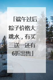 端午过后粽子价格大跳水，有买三送一还有6折出售