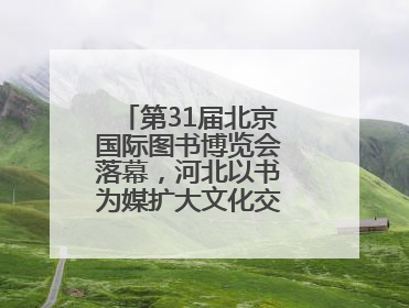 第31届北京国际图书博览会落幕，河北以书为媒扩大文化交流“朋友圈”