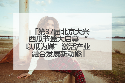 第37届北京大兴西瓜节盛大启幕 “以瓜为媒”激活产业融合发展新动能