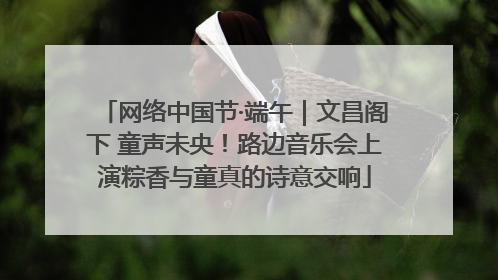 网络中国节·端午｜文昌阁下 童声未央！路边音乐会上演粽香与童真的诗意交响