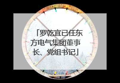 罗乾宜已任东方电气集团董事长、党组书记