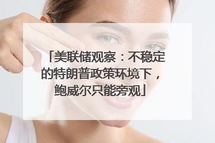 美联储观察：不稳定的特朗普政策环境下，鲍威尔只能旁观
