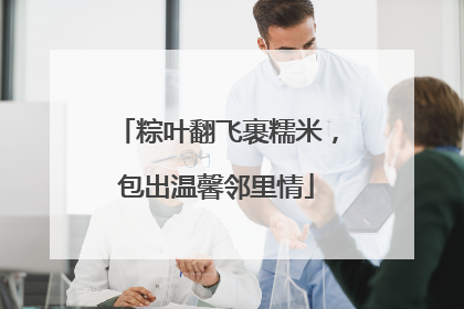 粽叶翻飞裹糯米，包出温馨邻里情