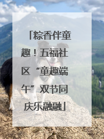 粽香伴童趣！五福社区“童趣端午”双节同庆乐融融