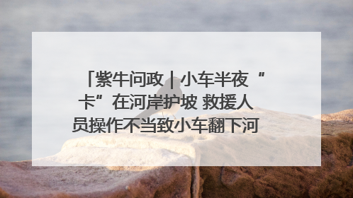紫牛问政｜小车半夜“卡”在河岸护坡 救援人员操作不当致小车翻下河，然后直接走人了
