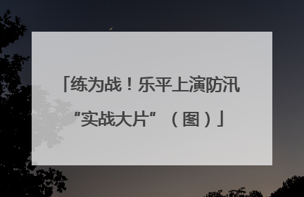 练为战！乐平上演防汛 “实战大片”（图）