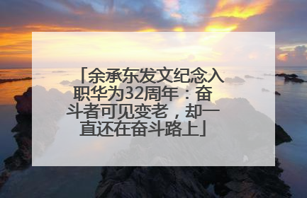 余承东发文纪念入职华为32周年：奋斗者可见变老，却一直还在奋斗路上
