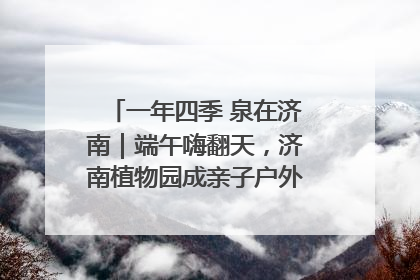 一年四季 泉在济南｜端午嗨翻天，济南植物园成亲子户外热门打卡地