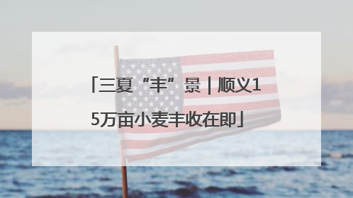 三夏“丰”景｜顺义15万亩小麦丰收在即