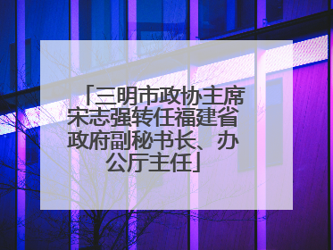 三明市政协主席宋志强转任福建省政府副秘书长、办公厅主任