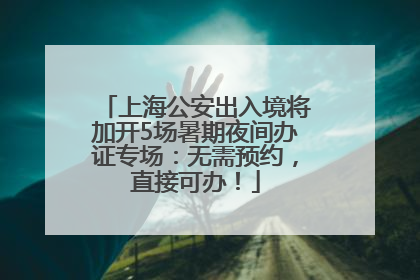 上海公安出入境将加开5场暑期夜间办证专场：无需预约，直接可办！